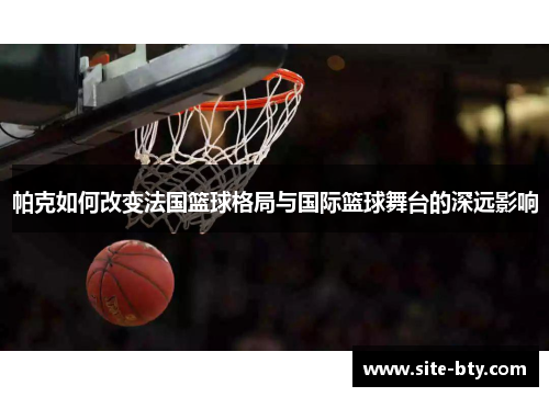 帕克如何改变法国篮球格局与国际篮球舞台的深远影响