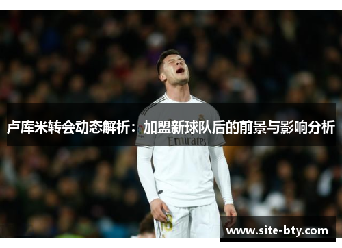 卢库米转会动态解析：加盟新球队后的前景与影响分析
