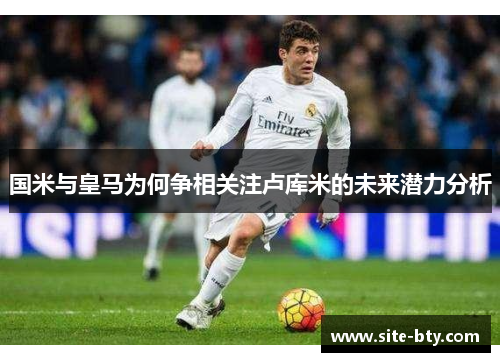国米与皇马为何争相关注卢库米的未来潜力分析