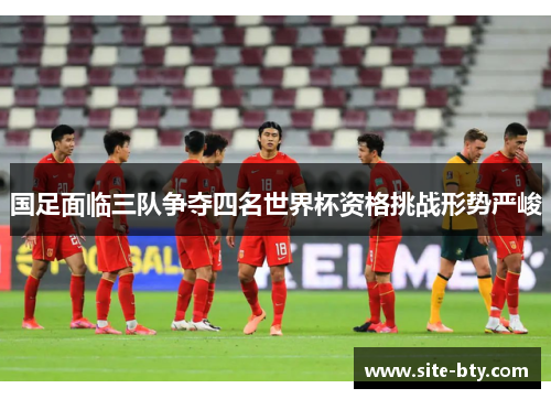 国足面临三队争夺四名世界杯资格挑战形势严峻