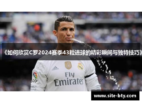 《如何欣赏C罗2024赛季43粒进球的精彩瞬间与独特技巧》