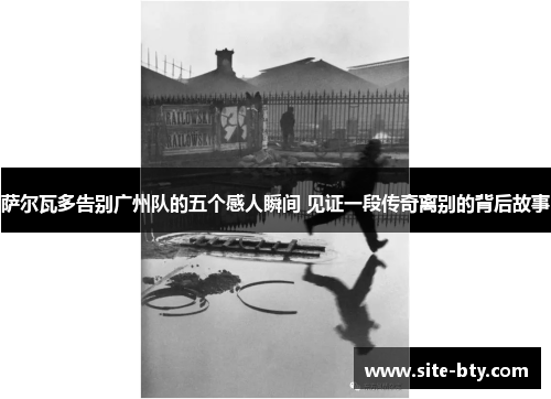 萨尔瓦多告别广州队的五个感人瞬间 见证一段传奇离别的背后故事