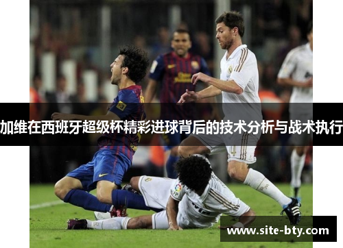 加维在西班牙超级杯精彩进球背后的技术分析与战术执行