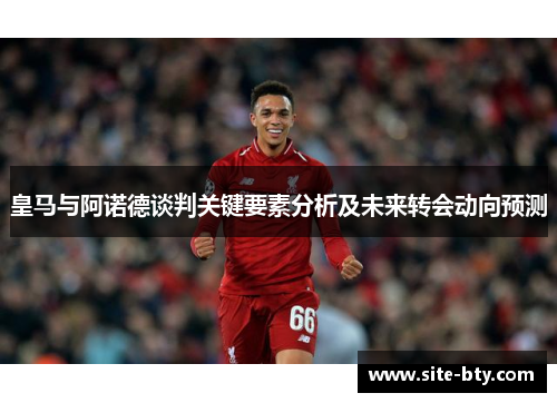 皇马与阿诺德谈判关键要素分析及未来转会动向预测