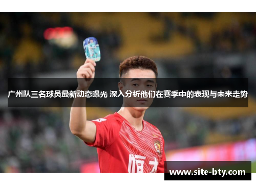广州队三名球员最新动态曝光 深入分析他们在赛季中的表现与未来走势