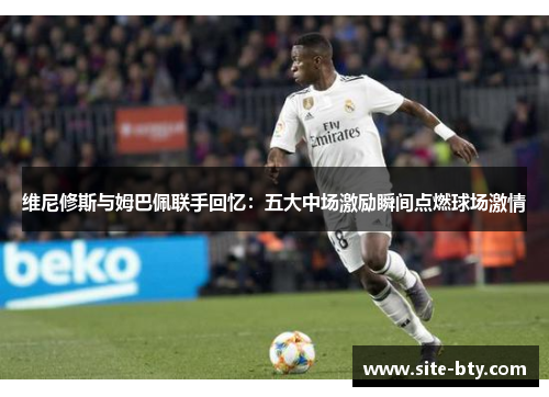 维尼修斯与姆巴佩联手回忆：五大中场激励瞬间点燃球场激情