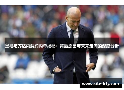 皇马与齐达内解约内幕揭秘：背后原因与未来走向的深度分析