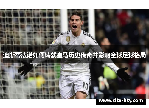 迪斯蒂法诺如何铸就皇马历史传奇并影响全球足球格局