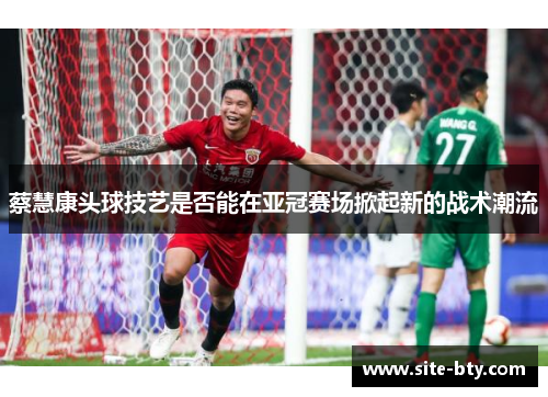 蔡慧康头球技艺是否能在亚冠赛场掀起新的战术潮流