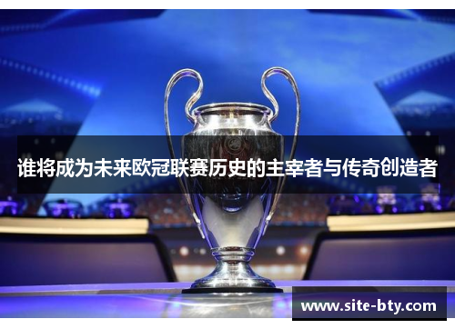 谁将成为未来欧冠联赛历史的主宰者与传奇创造者