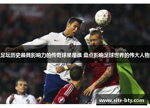 足坛历史最具影响力的传奇球星是谁 盘点影响足球世界的伟大人物