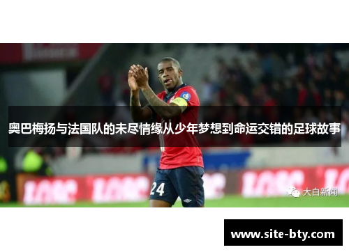 奥巴梅扬与法国队的未尽情缘从少年梦想到命运交错的足球故事