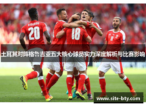 土耳其对阵格鲁吉亚五大核心球员实力深度解析与比赛影响