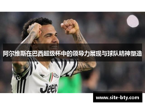 阿尔维斯在巴西超级杯中的领导力展现与球队精神塑造 阿尔维斯在巴西超级杯中的领导力展现与球队精神塑造