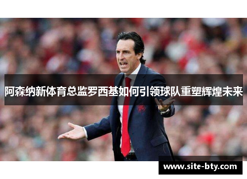 阿森纳新体育总监罗西基如何引领球队重塑辉煌未来 阿森纳新体育总监罗西基如何引领球队重塑辉煌未来